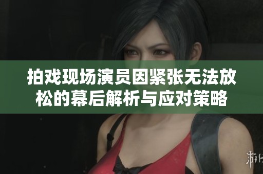 拍戏现场演员因紧张无法放松的幕后解析与应对策略