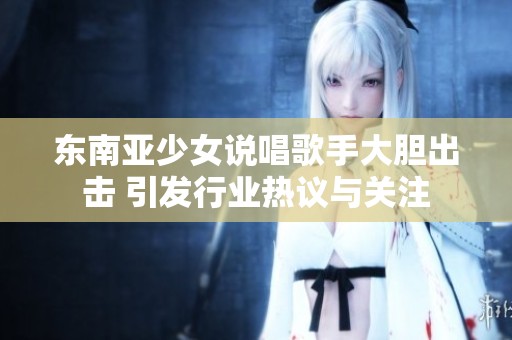 东南亚少女说唱歌手大胆出击 引发行业热议与关注
