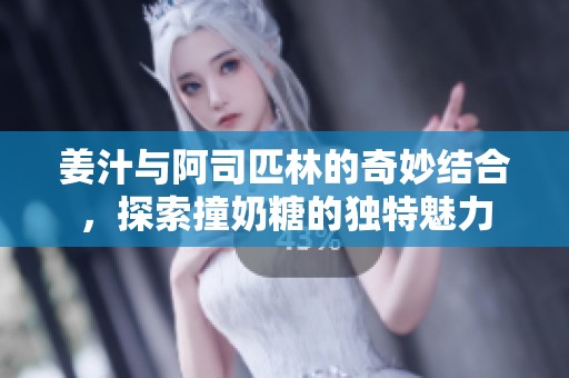 姜汁与阿司匹林的奇妙结合，探索撞奶糖的独特魅力
