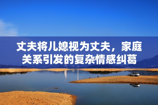 丈夫将儿媳视为丈夫，家庭关系引发的复杂情感纠葛