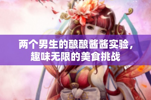 两个男生的酿酿酱酱实验，趣味无限的美食挑战