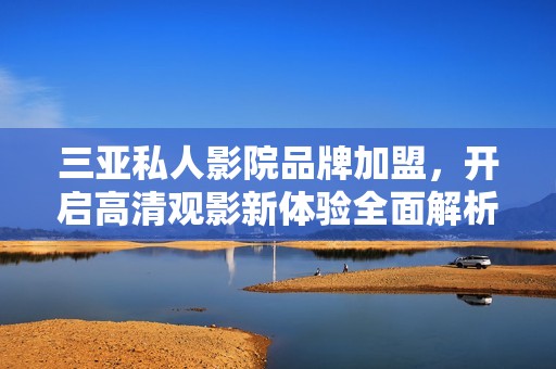 三亚私人影院品牌加盟，开启高清观影新体验全面解析