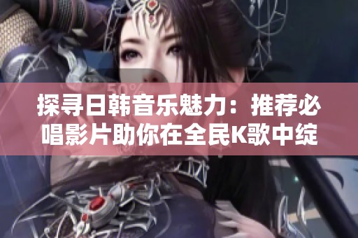 探寻日韩音乐魅力：推荐必唱影片助你在全民K歌中绽放光彩