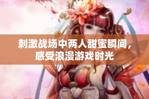 刺激战场中两人甜蜜瞬间，感受浪漫游戏时光