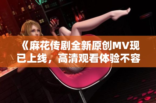 《麻花传剧全新原创MV现已上线，高清观看体验不容错过》