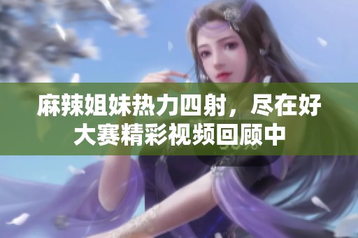 麻辣姐妹热力四射，尽在好大赛精彩视频回顾中