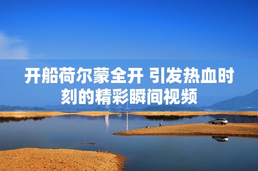 开船荷尔蒙全开 引发热血时刻的精彩瞬间视频