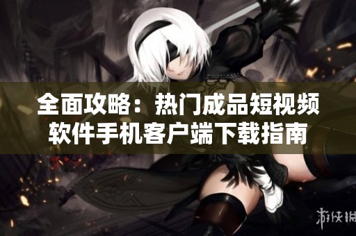 全面攻略：热门成品短视频软件手机客户端下载指南