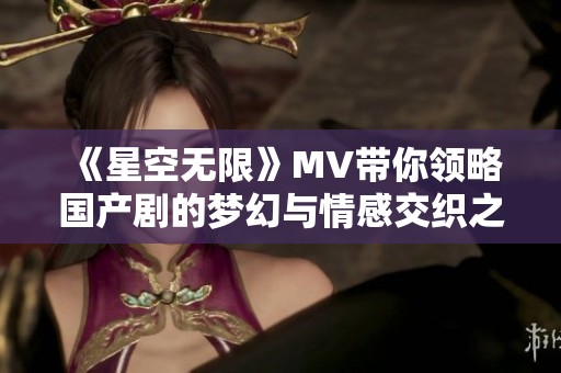 《星空无限》MV带你领略国产剧的梦幻与情感交织之美