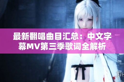 最新翻唱曲目汇总：中文字幕MV第三季歌词全解析
