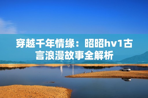 穿越千年情缘：昭昭hv1古言浪漫故事全解析