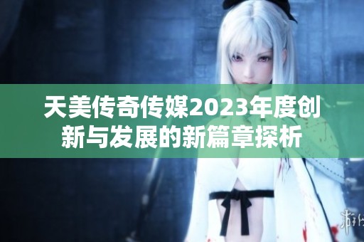 天美传奇传媒2023年度创新与发展的新篇章探析