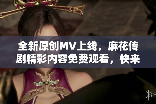 全新原创MV上线，麻花传剧精彩内容免费观看，快来欣赏！
