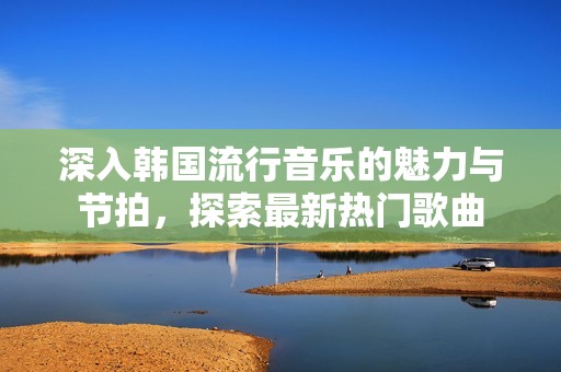 深入韩国流行音乐的魅力与节拍，探索最新热门歌曲