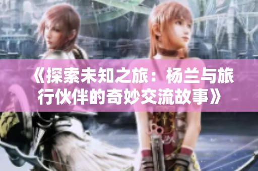 《探索未知之旅：杨兰与旅行伙伴的奇妙交流故事》