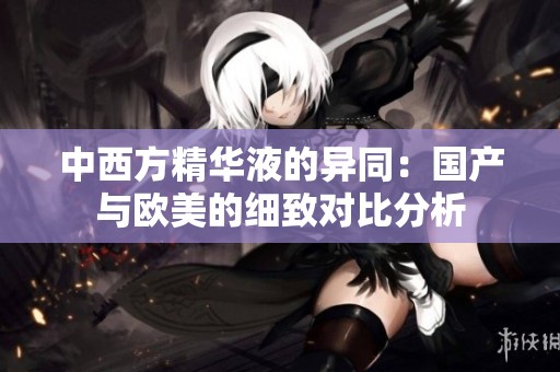中西方精华液的异同：国产与欧美的细致对比分析