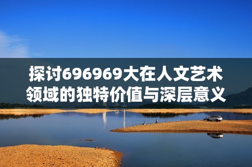 探讨696969大在人文艺术领域的独特价值与深层意义
