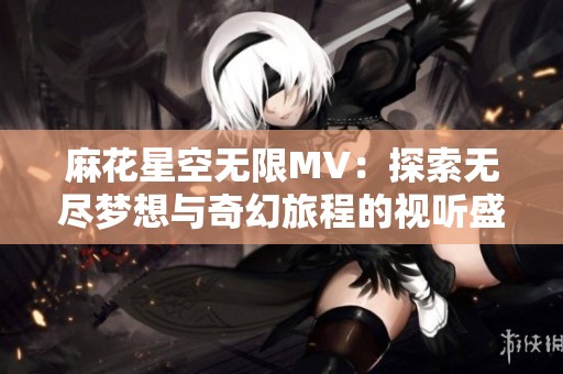 麻花星空无限MV：探索无尽梦想与奇幻旅程的视听盛宴
