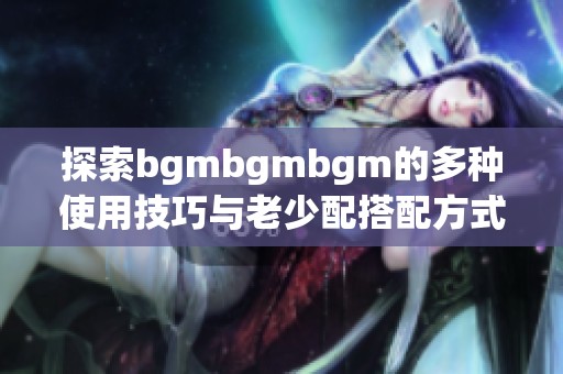 探索bgmbgmbgm的多种使用技巧与老少配搭配方式解析