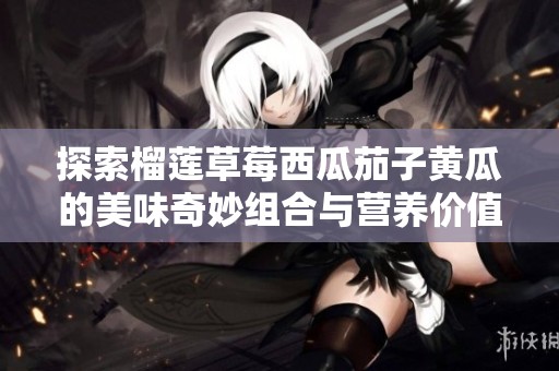 探索榴莲草莓西瓜茄子黄瓜的美味奇妙组合与营养价值