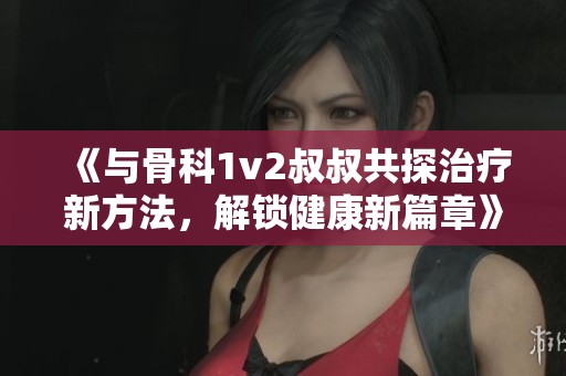 《与骨科1v2叔叔共探治疗新方法，解锁健康新篇章》