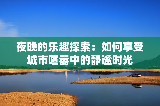 夜晚的乐趣探索：如何享受城市喧嚣中的静谧时光