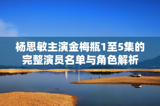 杨思敏主演金梅瓶1至5集的完整演员名单与角色解析