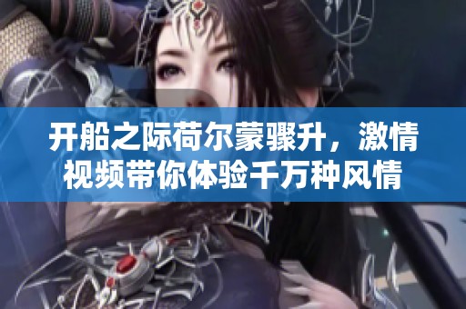 开船之际荷尔蒙骤升，激情视频带你体验千万种风情