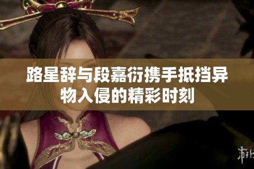 路星辞与段嘉衍携手抵挡异物入侵的精彩时刻