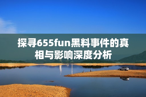 探寻655fun黑料事件的真相与影响深度分析