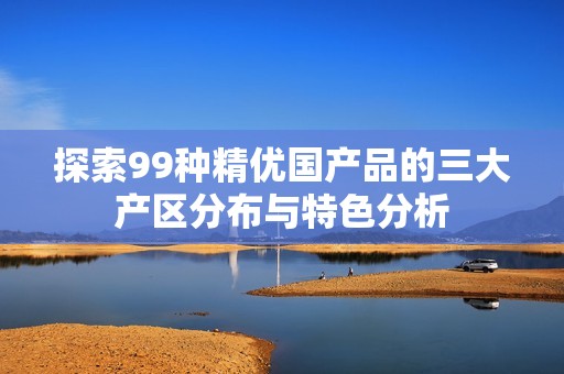 探索99种精优国产品的三大产区分布与特色分析