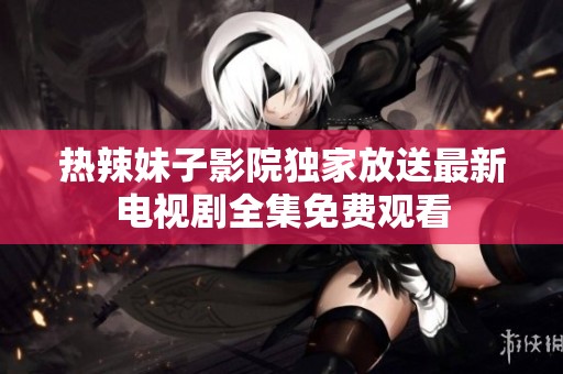 热辣妹子影院独家放送最新电视剧全集免费观看