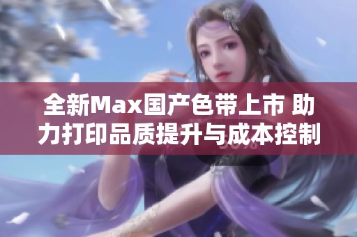 全新Max国产色带上市 助力打印品质提升与成本控制