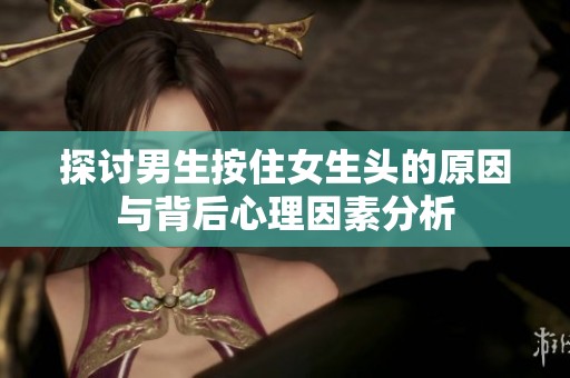 探讨男生按住女生头的原因与背后心理因素分析