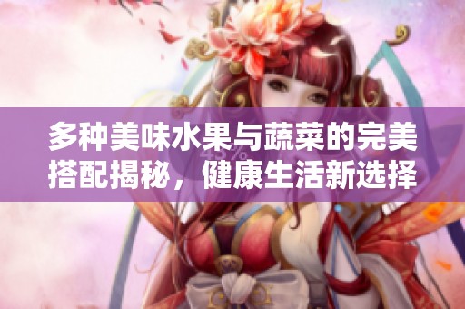 多种美味水果与蔬菜的完美搭配揭秘，健康生活新选择