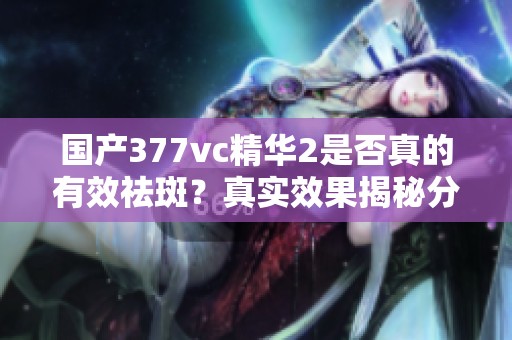 国产377vc精华2是否真的有效祛斑？真实效果揭秘分析