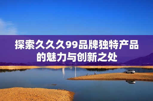 探索久久久99品牌独特产品的魅力与创新之处