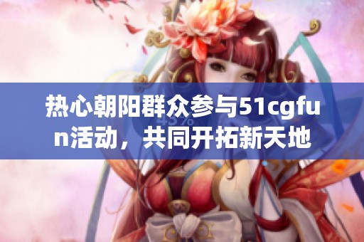 热心朝阳群众参与51cgfun活动，共同开拓新天地