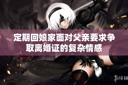 定期回娘家面对父亲要求争取离婚证的复杂情感
