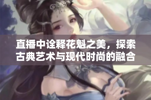 直播中诠释花魁之美，探索古典艺术与现代时尚的融合