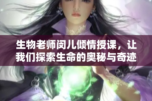 生物老师闵儿倾情授课，让我们探索生命的奥秘与奇迹