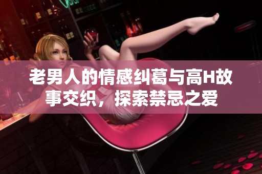 老男人的情感纠葛与高H故事交织，探索禁忌之爱