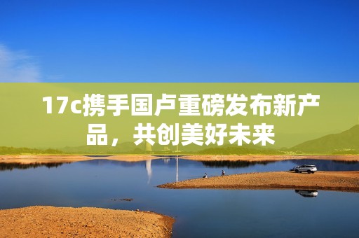 17c携手国卢重磅发布新产品，共创美好未来