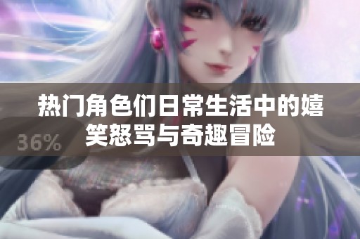 热门角色们日常生活中的嬉笑怒骂与奇趣冒险