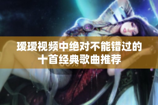 瑷瑷视频中绝对不能错过的十首经典歌曲推荐