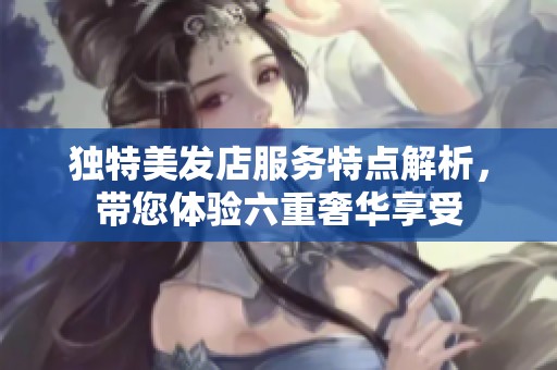 独特美发店服务特点解析，带您体验六重奢华享受