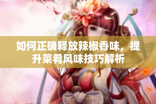 如何正确释放辣椒香味，提升菜肴风味技巧解析