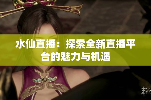 水仙直播：探索全新直播平台的魅力与机遇