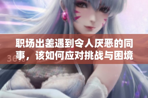 职场出差遇到令人厌恶的同事，该如何应对挑战与困境