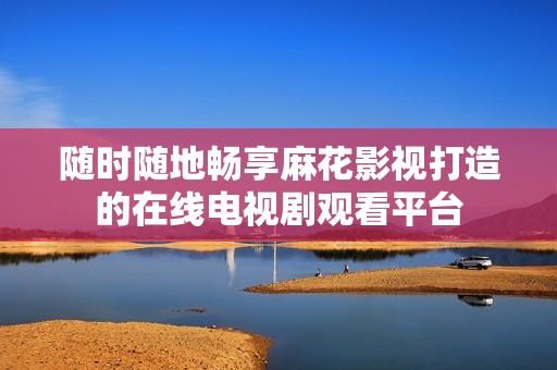 随时随地畅享麻花影视打造的在线电视剧观看平台